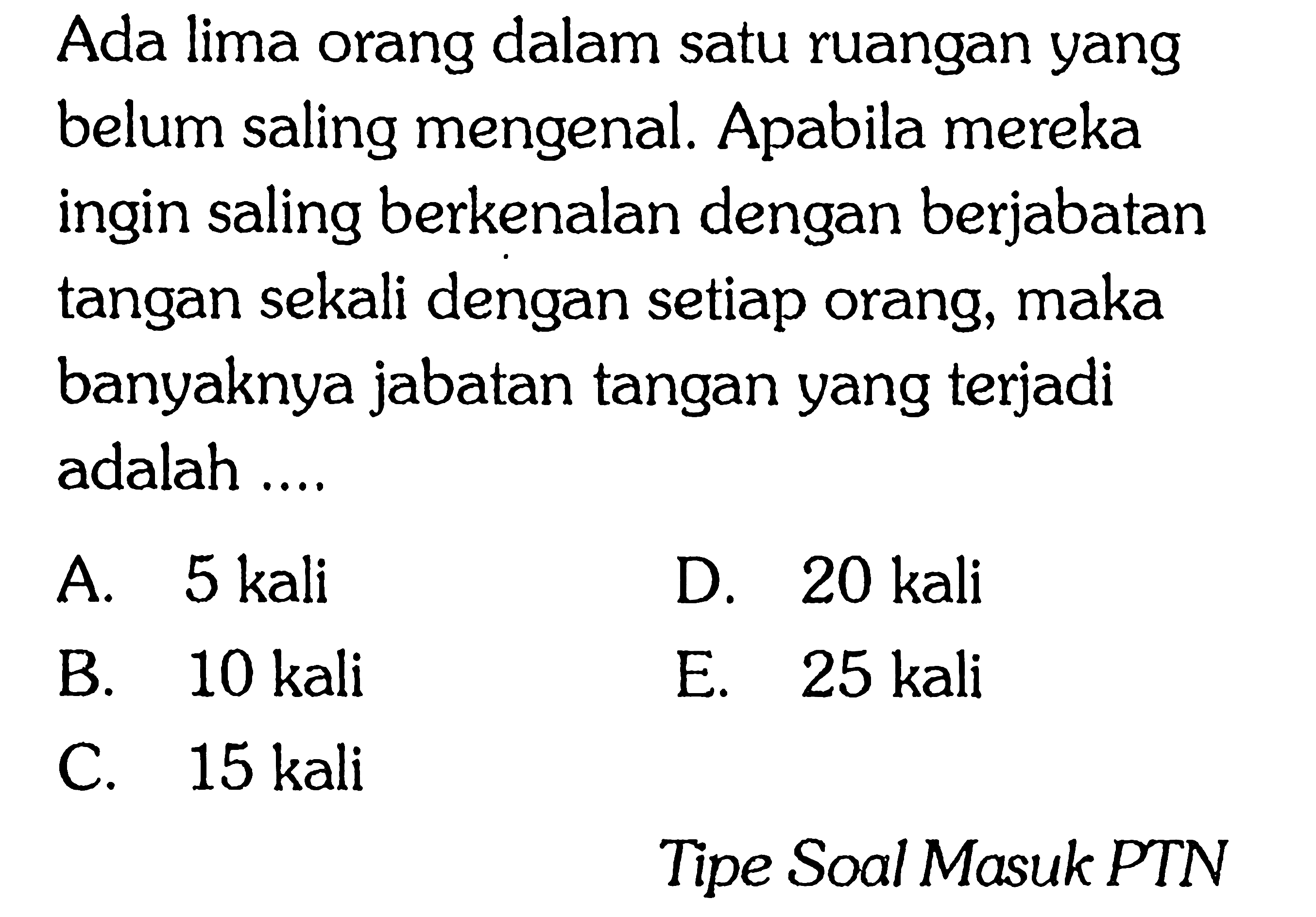 Ada lima orang dalam satu ruangan yang belum saling mengenal. Apabila mereka ingin saling berkenalan dengan berjabatan tangan sekali dengan setiap orang, maka banyaknya jabatan tangan yang terjadi adalah A. 5 kali D. 20 kali B 10 kali E. 25 kali C. 15 kali Tipe Soal Masuk PTN