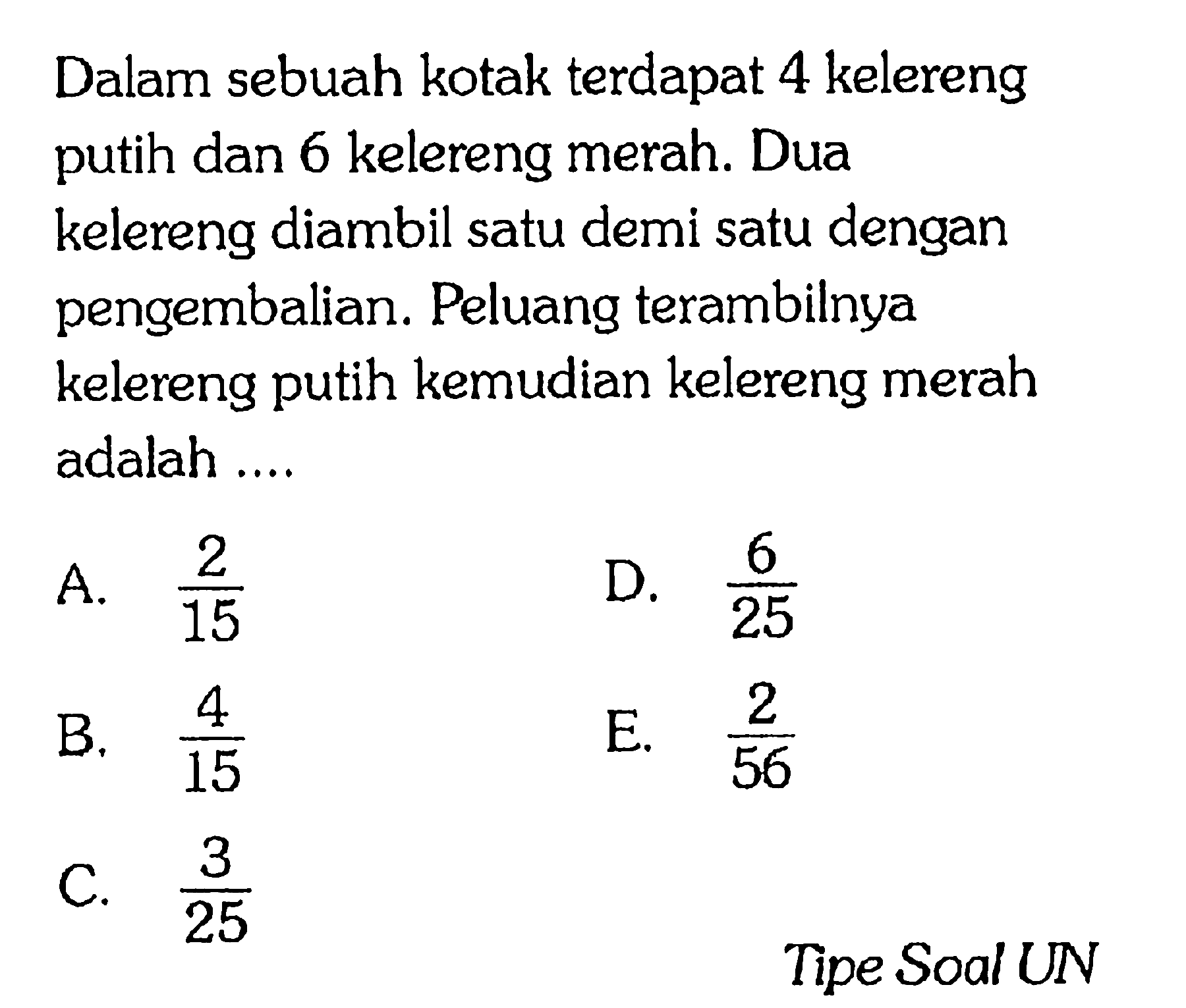 Dalam sebuah kotak terdapat 4 kelereng putih dan 6 kelereng merah. Dua kelereng diambil satu demi satu dengan pengembalian. Peluang terambilnya kelereng putih kemudian kelereng merah adalah ...

Tipe Soal UN