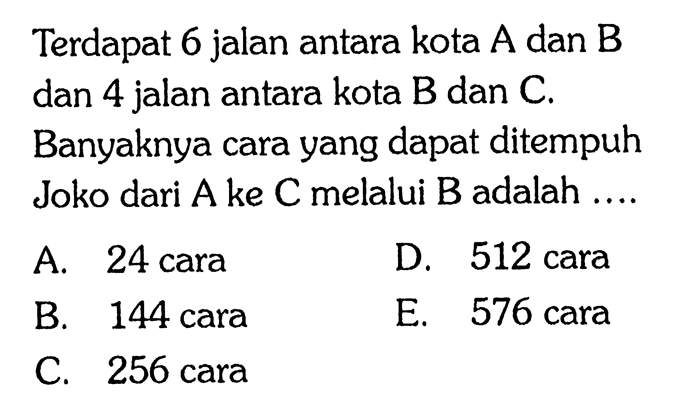 Terdapat 6 jalan antara kota A dan B dan 4 jalan antara kota B dan C. Banyaknya cara yang dapat ditempuh Joko dari A ke C melalui B adalah ....