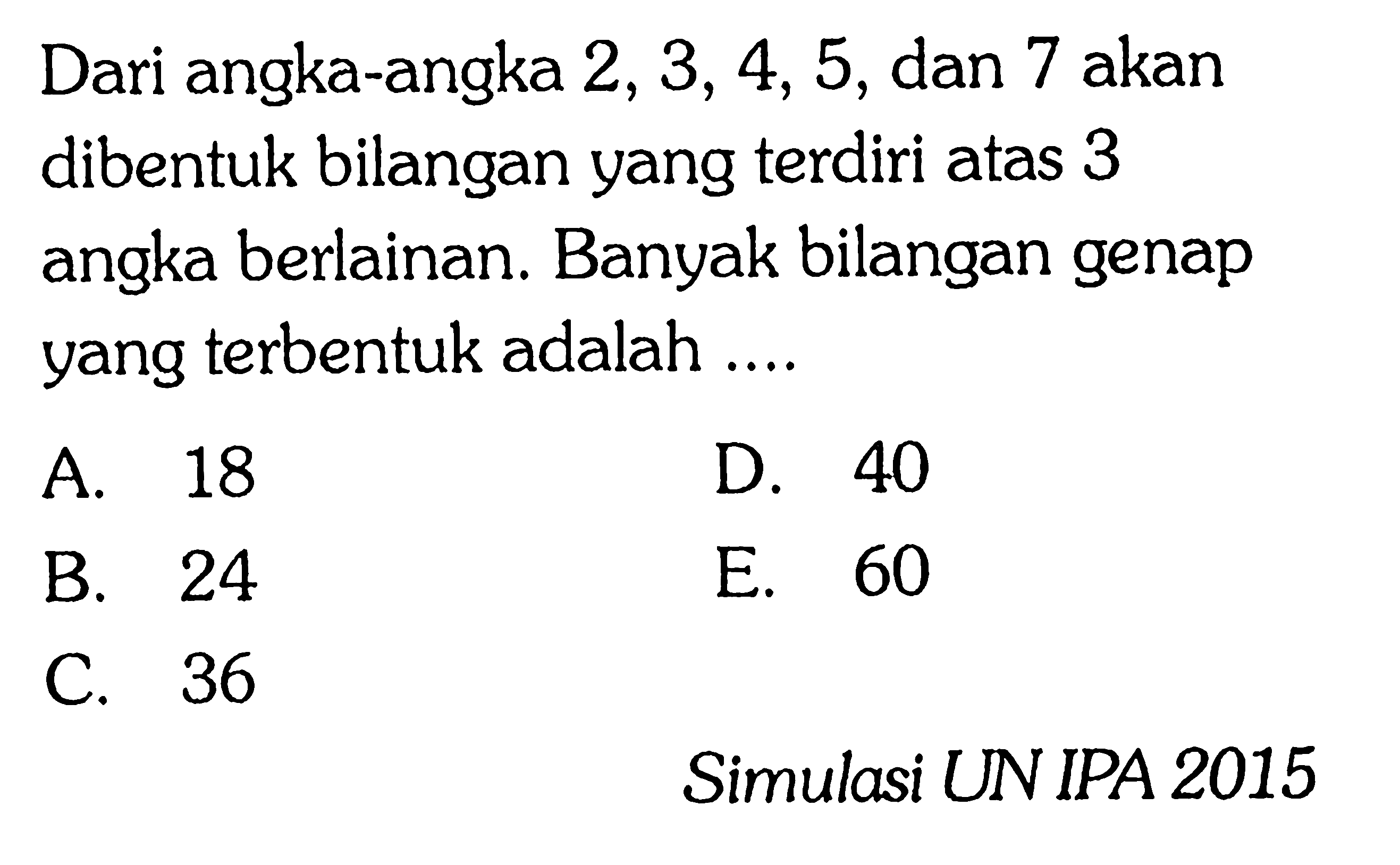 Dari angka-angka 2, 3, 4, 5, dan 7 akan dibentuk bilangan yang terdiri atas 3 angka berlainan. Banyak bilangan genap yang terbentuk adalah ....A. 18D. 40B. 24E. 60C. 36Simulasi UN IPA 2015