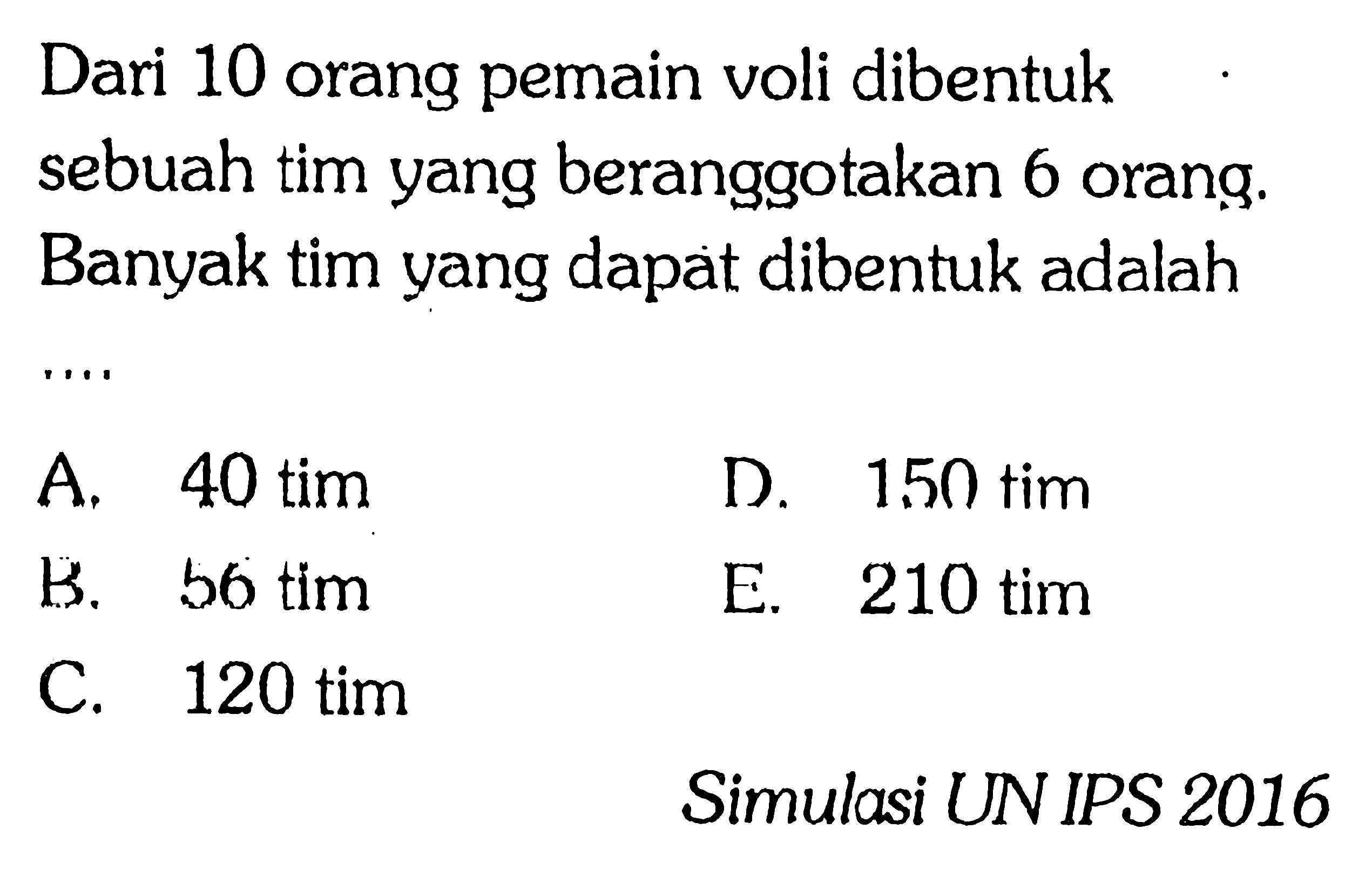 Dari 10 orang pemain voli dibentuk sebuah tim yang beranggotakan 6 orang. Banyak tim yang dapat dibentuk adalah A. 40 tim B. 56 tim C.120 tim D. 150 tim E. 210 tim Simulasi UN IPS 2016