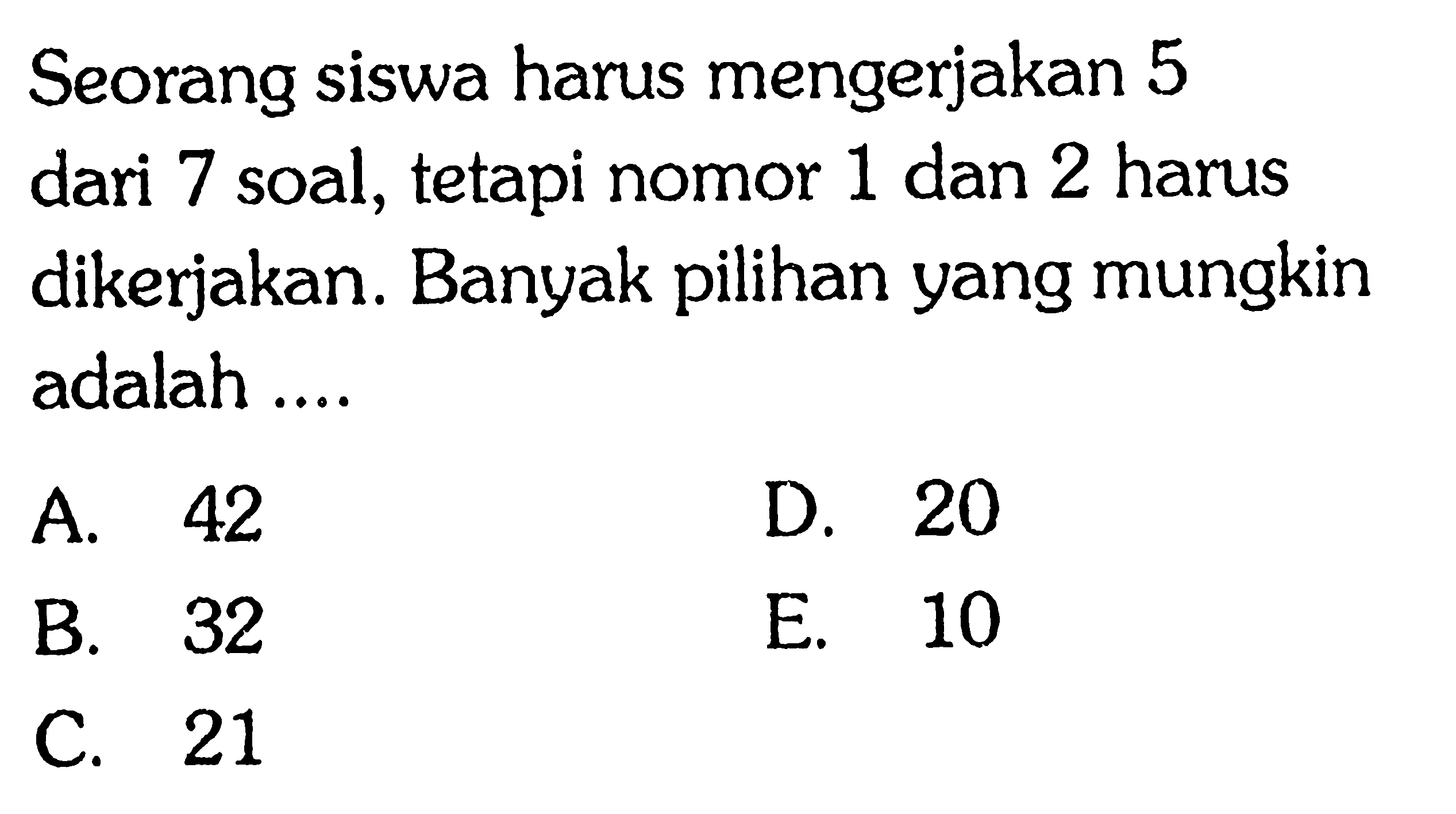 Seorang siswa harus mengerjakan 5 dari 7 soal, tetapi nomor 1 dan 2 harus dikerjakan. Banyak pilihan yang mungkin adalah ....