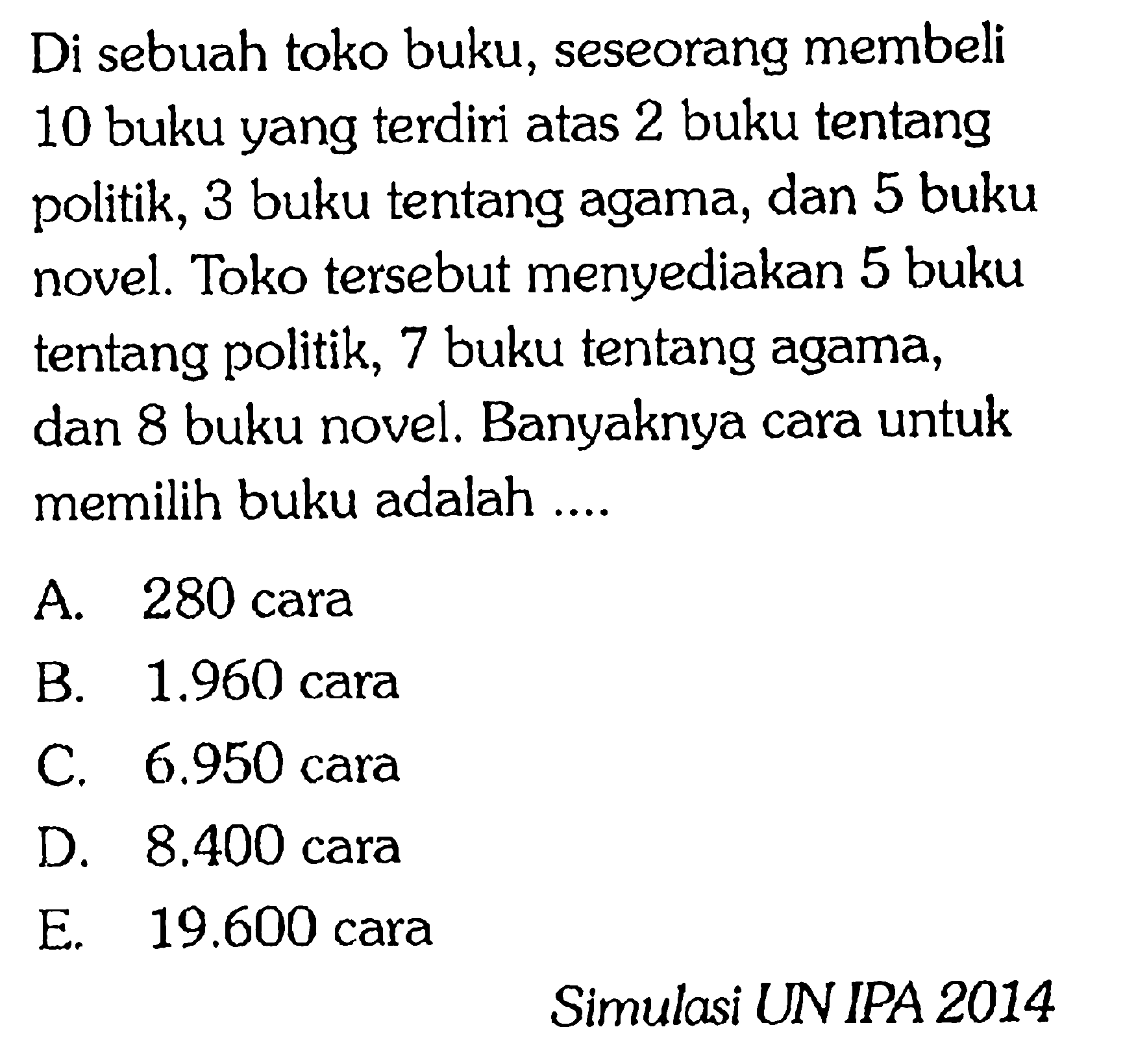 Di sebuah toko buku, seseorang membeli 10 buku yang terdiri atas 2 buku tentang politik, 3 buku tentang agama, dan 5 buku novel. Toko tersebut menyediakan 5 buku tentang politik, 7 buku tentang agama, dan 8 buku novel. Banyaknya cara untuk memilih buku adalah ....Simulasi UNIPA 2014