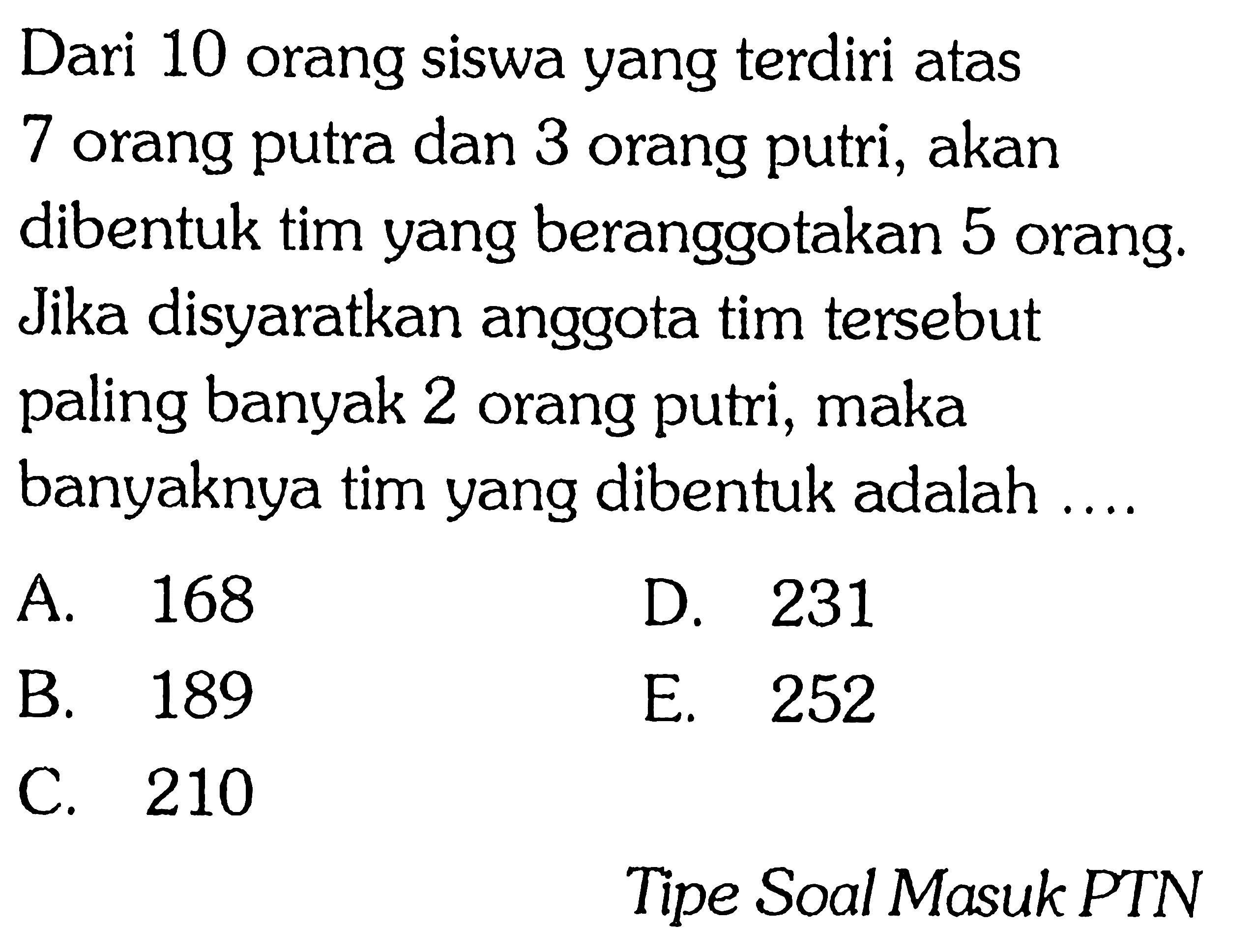 Dari 10 orang siswa yang terdiri atas 7 orang putra dan 3 orang putri, akan dibentuk tim yang beranggotakan 5 orang. Jika disyaratkan anggota tim tersebut paling banyak 2 orang putri, maka banyaknya tim yang dibentuk adalah ....A. 168D. 231B. 189E. 252C. 210Tipe Soal Masuk PTN