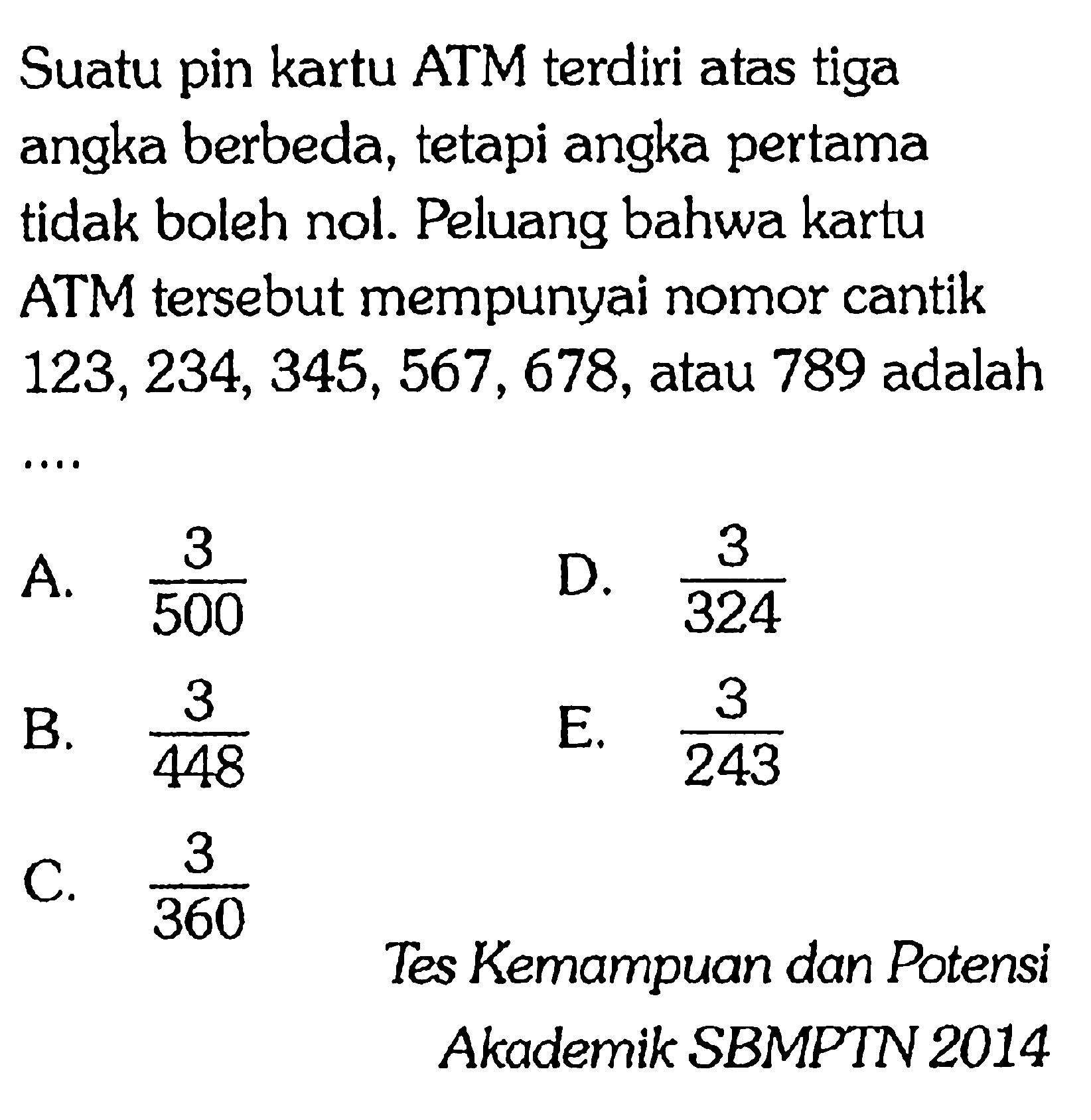 Suatu pin kartu ATM terdiri atas tiga angka berbeda, tetapi angka pertama tidak boleh nol. Peluang bahwa kartu ATM tersebut mempunyai nomor cantik 123, 234, 345, 567, 678, atau 789 adalah ....Tes Kemampuan dan PotensiAkademik SBMPTN 2014