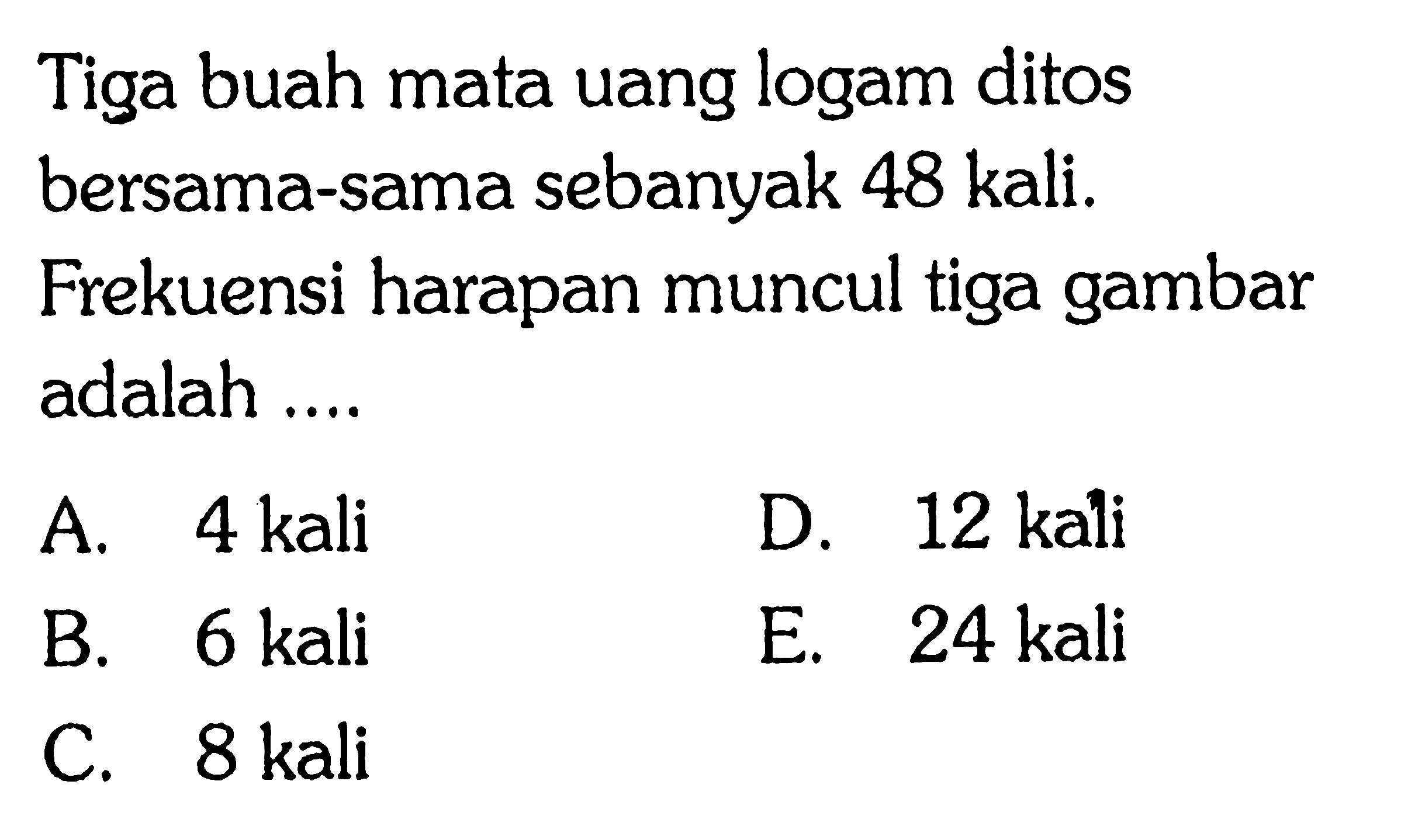 Tiga buah mata uang logam ditos bersama-sama sebanyak 48 kali. Frekuensi harapan muncul tiga gambar adalah ....