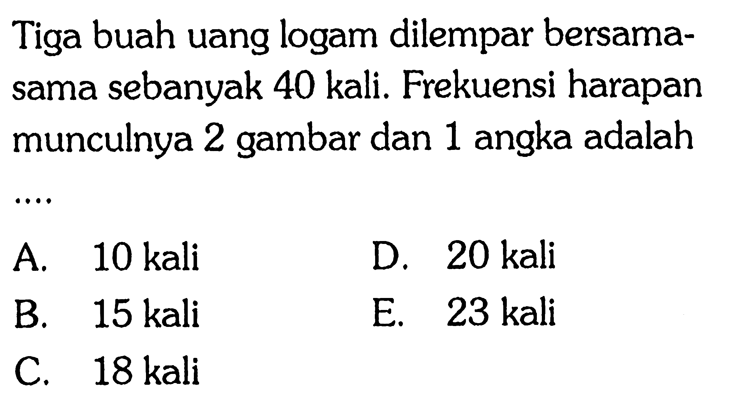 Tiga buah uang logam dilempar bersamasama sebanyak 40 kali. Frekuensi harapan munculnya 2 gambar dan 1 angka adalah ....