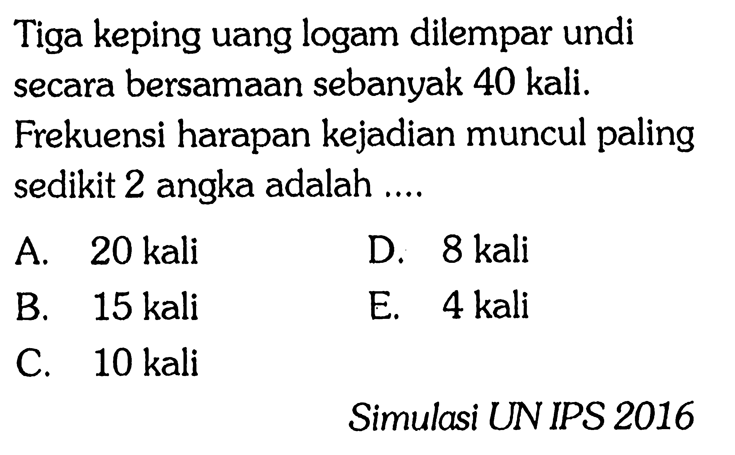 Tiga keping uang logam dilempar undi secara bersamaan sebanyak 40 kali. Frekuensi harapan kejadian muncul paling sedikit 2 angka adalah .... Simulasi UN IPS 2016