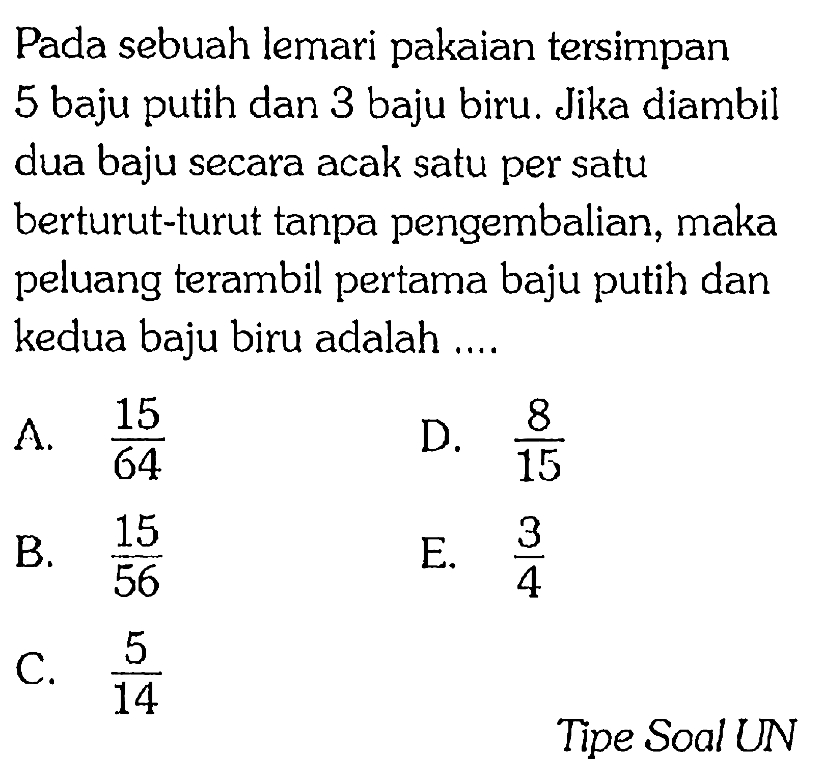 Pada sebuah lemari pakaian tersimpan 5 baju dan 3 baju biru. Jika diambil putih dua baju secara acak satu per satu berturut-turut tanpa pengembalian, maka peluang terambil pertama baju putih dan kedua baju biru adalah ... Tipe Soal UN