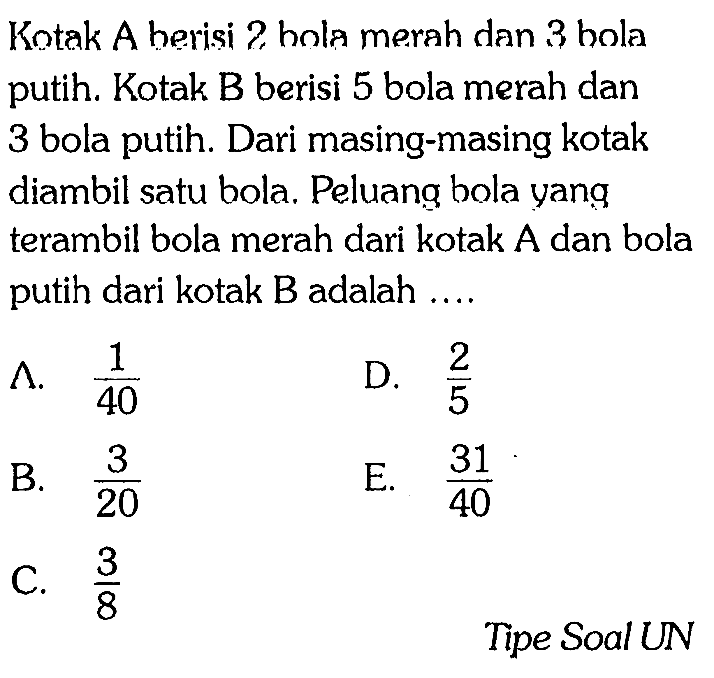Kotak A berisi bola merah dan 3 bola putih. Kotak B berisi 5 bola merah dan 3 bola putih. Dari masing-masing kotak diambil satu bola. Peluang bola yang terambil bola merah dari kotak A dan bola putih dari kotak B adalah .... 