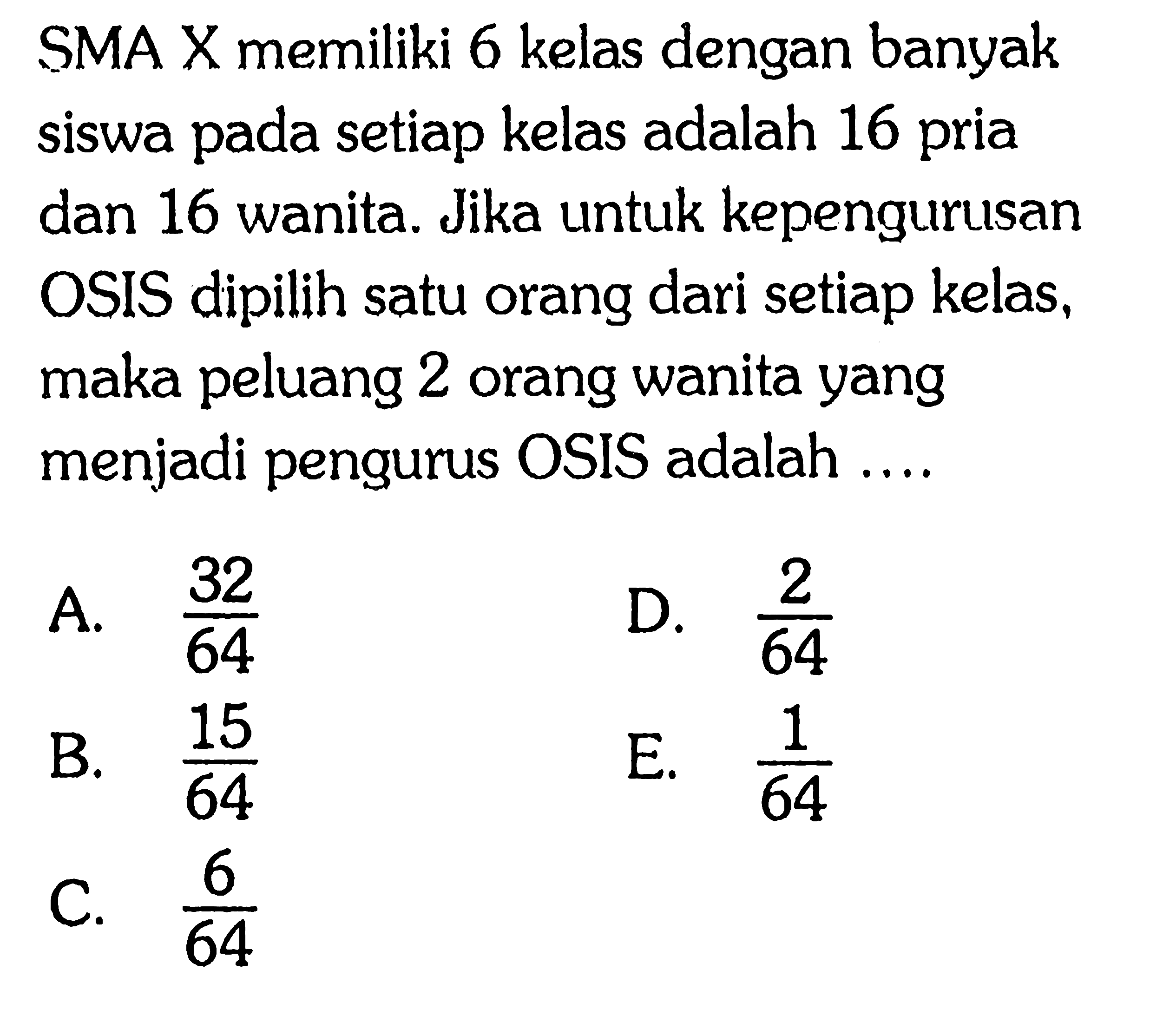SMA X memiliki 6 kelas dengan banyak siswa pada setiap kelas adalah 16 pria dan 16 wanita. Jika untuk kepengurusan OSIS dipilih satu orang dari setiap kelas, maka peluang 2 orang wanita yang menjadi pengurus OSIS adalah ....