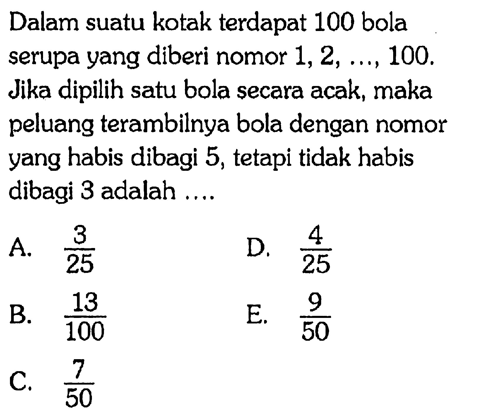 Dalam suatu kotak terdapat 100 bola serupa yang diberi nomor  1,2, ..., 100 . Jika dipilih satu bola secara acak, maka peluang terambilnya bola dengan nomor yang habis dibagi 5 , tetapi tidak habis dibagi 3 adalah ....