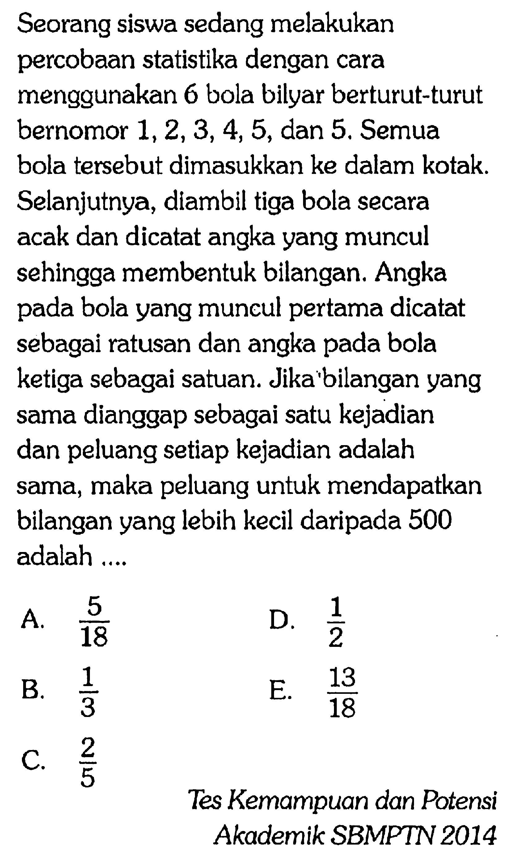 Seorang siswa sedang melakukan percobaan statistika dengan cara menggunakan 6 bola bilyar berturut-turut bernomor  1,2,3,4,5 , dan 5 . Semua bola tersebut dimasukkan ke dalam kotak. Selanjutnya, diambil tiga bola secara acak dan dicatat angka yang muncul sehingga membentuk bilangan. Angka pada bola yang muncul pertama dicatat sebagai ratusan dan angka pada bola ketiga sebagai satuan. Jika'bilangan yang sama dianggap sebagai satu kejadian dan peluang setiap kejadian adalah sama, maka peluang untuk mendapatkan bilangan yang lebih kecil daripada 500 adalah ....
