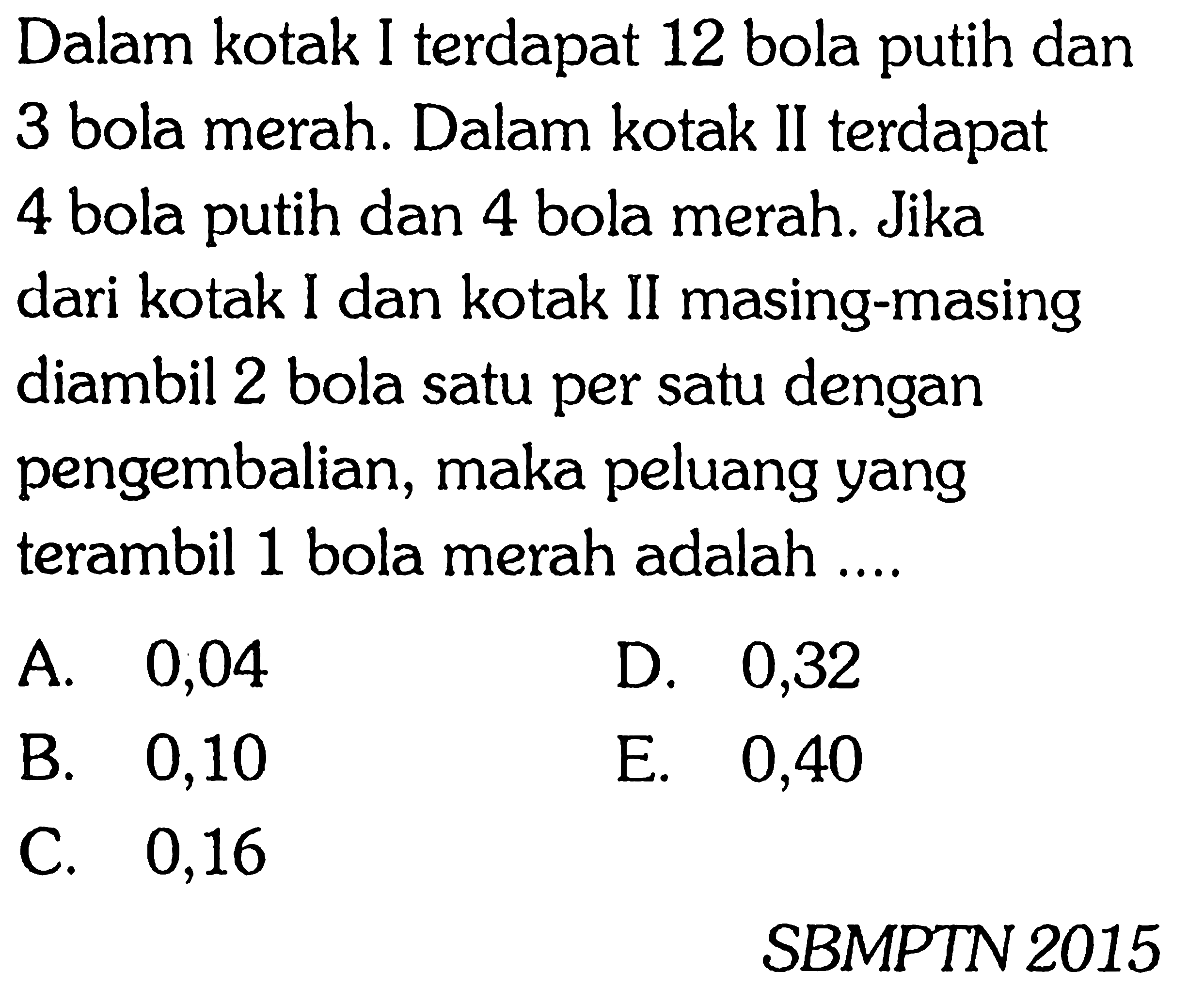 Dalam kotak I terdapat 12 bola putih dan 3 bola merah. Dalam kotak II terdapat 4 bola putih dan 4 bola merah. Jika dari kotak I dan kotak II masing-masing diambil 2 bola satu per satu dengan pengembalian, maka peluang yang terambil 1 bola merah adalah ....