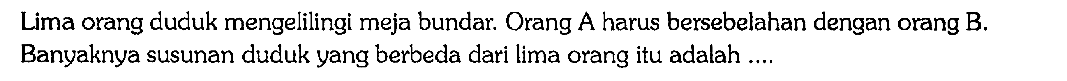 Lima orang duduk mengelilingi meja bundar. Orang A harus bersebelahan dengan orang B.Banyaknya susunan duduk yang berbeda dari lima orang itu adalah ...