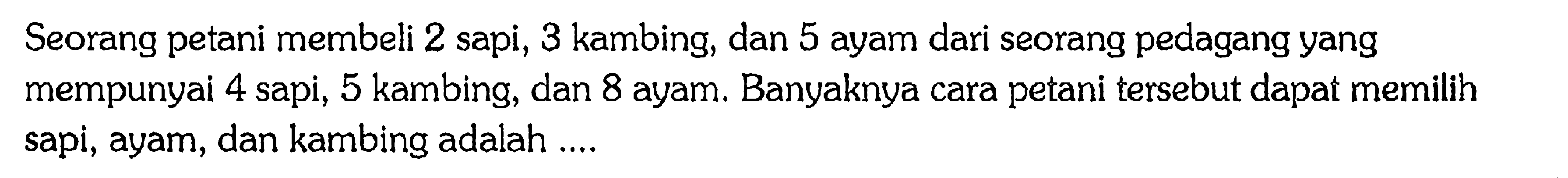 Seorang petani membeli 2 sapi, 3 kambing, dan 5 ayam dari seorang pedagang yang mempunyai 4 sapi, 5 kambing, dan 8 ayam. Banyaknya cara petani tersebut dapat memilih sapi, ayam, dan kambing adalah ....