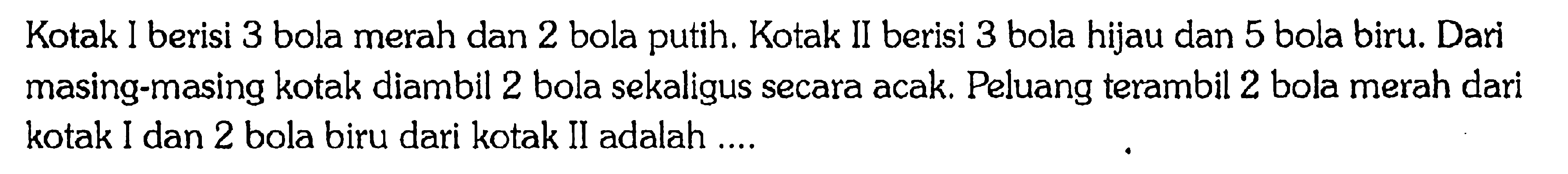 Kotak I berisi 3 bola merah dan 2 bola putih. Kotak II berisi 3 bola hijau dan 5 bola biru. Dari masing-masing kotak diambil 2 bola sekaligus secara acak. Peluang terambil 2 bola merah dari kotak I dan 2 bola biru dari kotak II adalah ....