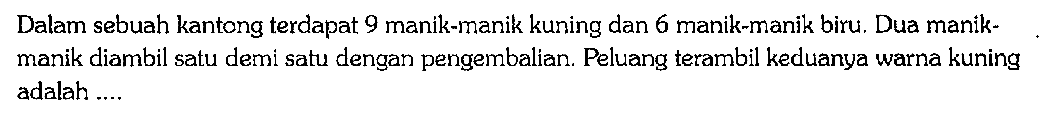 Dalam sebuah kantong terdapat 9 manik-manik kuning dan 6 manik-manik biru. Dua manik-manik diambil satu demi satu dengan pengembalian. Peluang terambil keduanya warna kuning adalah ....