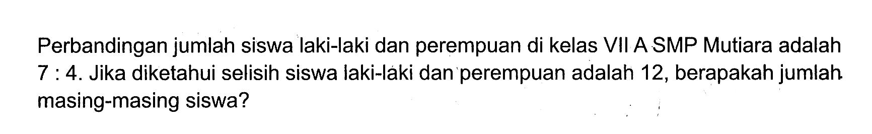 Perbandingan jumlah siswa laki-laki dan perempuan di kelas VII A SMP Mutiara adalah  7: 4 .  Jika diketahui selisih siswa laki-laki dan perempuan adalah 12, berapakah jumlah masing-masing siswa?