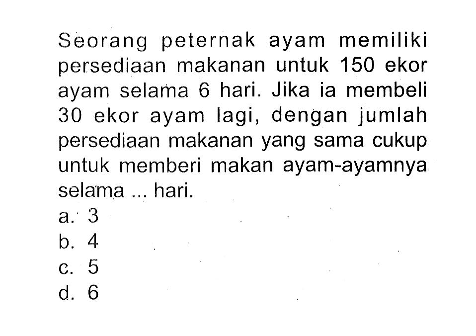 Seorang peternak ayam memiliki persediaan makanan untuk 150 ekor ayam selama 6 hari. Jikaia membeli 30 ekor ayam lagi, dengan jumlah persediaan makanan yang sama cukup untuk memberi makan ayam-ayamnya selama ... hari.