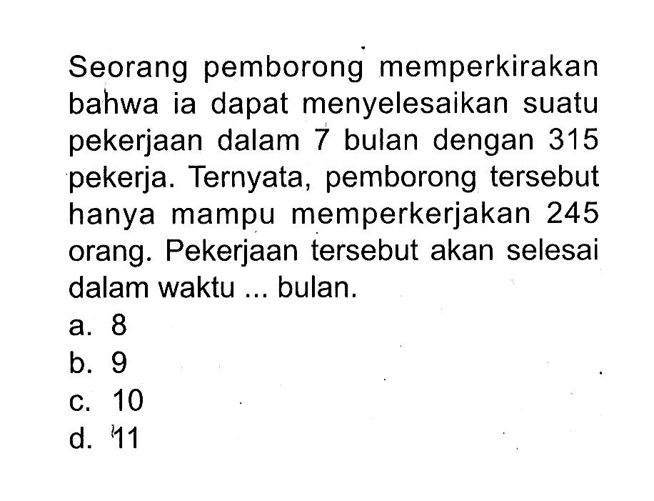 Seorang pemborong memperkirakan bahwa ia dapat menyelesaikan suatu pekerjaan dalam 7 bulan dengan 315 pekerja. Ternyata, pemborong tersebut hanya mampu memperkerjakan 245 orang. Pekerjaan tersebut akan selesai dalam waktu... bulan.