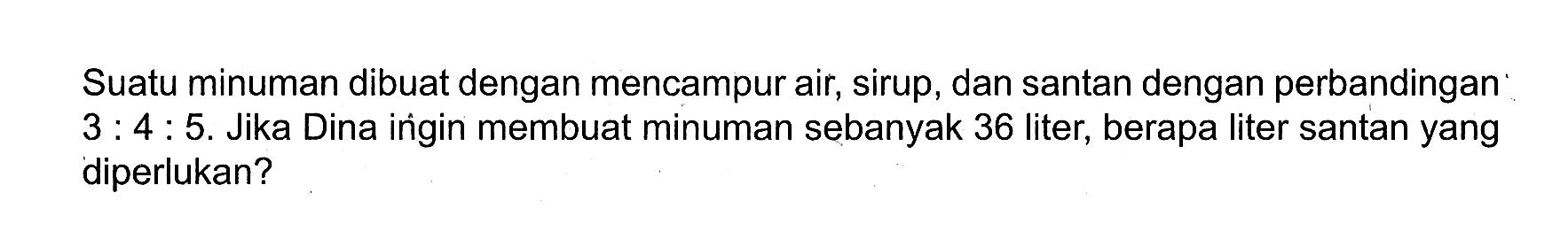 Suatu minuman dibuat dengan mencampur air, sirup, dan santan dengan perbandingan 3:4:5. Jika Dina ingin membuat minuman sebanyak 36 liter, berapa liter santan yang diperlukan?