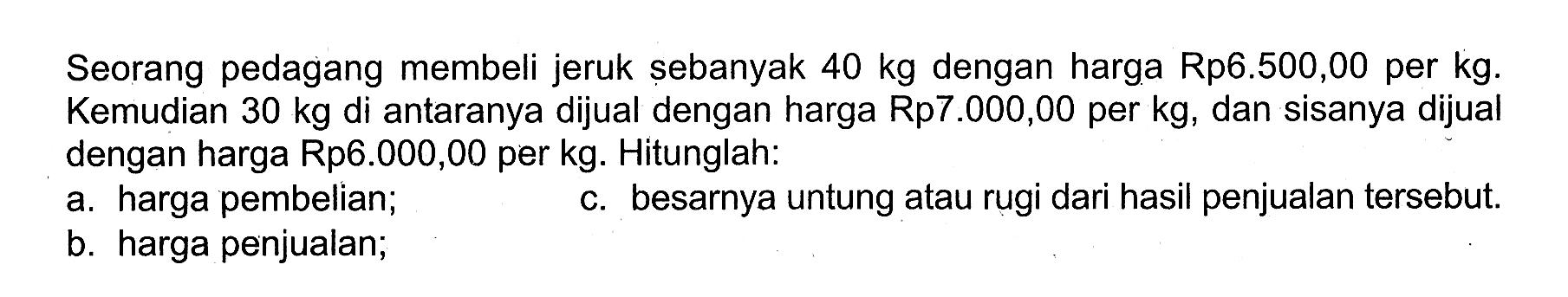 Seorang pedagang membeli jeruk sebanyak  40 kg  dengan harga Rp6.500,00 per kg. Kemudian  30 kg  di antaranya dijual dengan harga Rp7.000,00 per kg, dan sisanya dijual dengan harga Rp6.000,00 per kg. Hitunglah: a. harga pembelian; b. harga penjualan; c. besarnya untung atau rugi dari hasil penjualan tersebut.