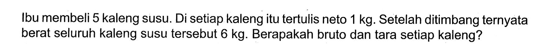 Ibu membeli 5 kaleng susu. Di setiap kaleng itu tertulis neto 1 kg. Setelah ditimbang ternyata berat seluruh kaleng susu tersebut 6 kg. Berapakah bruto dan tara setiap kaleng?