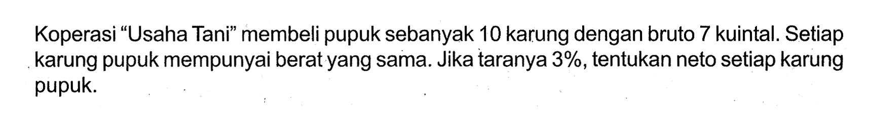 Koperasi “Usaha Tani” membeli pupuk sebanyak 10 karung dengan bruto 7 kuintal. Setiap karung pupuk mempunyai berat yang sama. Jika taranya 3%, tentukan neto setiap karung pupuk.