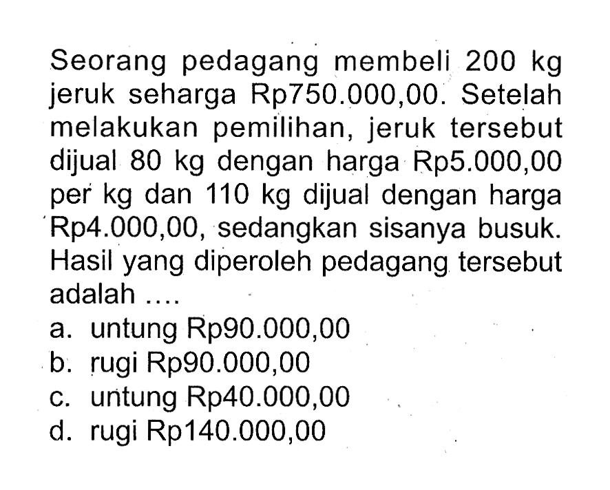 Seorang pedagang membeli 200 kg jeruk seharga Rp750.000,00. Setelah melakukan pemilihan, jeruk tersebut dijual 80 kg dengan harga Rp5.000,00 per kg dan 110 kg dijual dengan harga Rp4.000,00, sedangkan sisanya busuk. Hasil yang diperoleh pedagang tersebut adalah ...