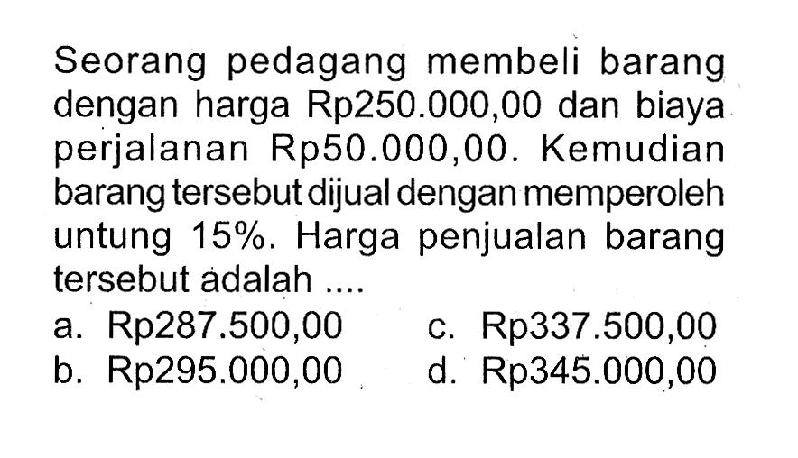 Seorang pedagang membeli barang dengan harga Rp250.000,00 dan biaya perjalanan Rp50.000,00. Kemudian barang tersebut dijual dengan memperoleh untung 15%. Harga penjualan barang tersebut adalah ....