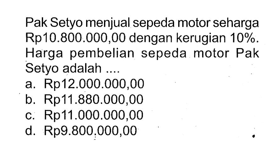 Pak Setyo menjual sepeda motor seharga Rp10.800.000,00 dengan kerugian 10%. Harga pembelian sepeda motor Pak Setyo adalah ....