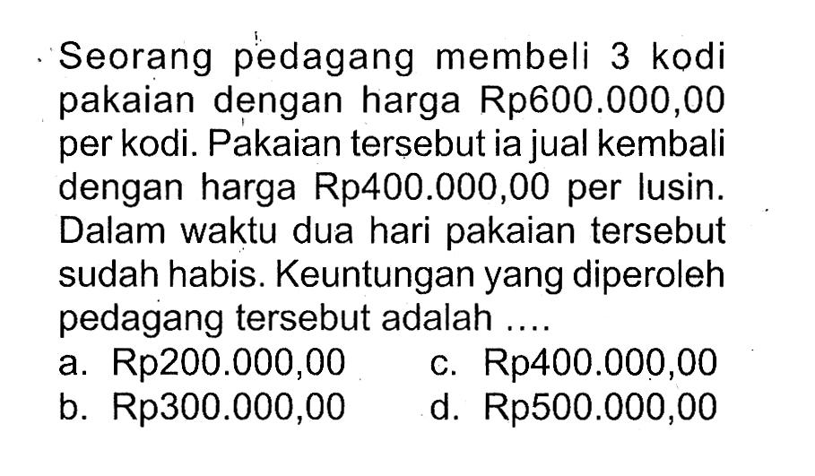 Seorang pedagang membeli 3 kodi pakaian dengan harga Rp600.000,00 per kodi. Pakaian tersebutia jual kembali dengan harga Rp400.000,00 per lusin. Dalam waktu dua hari pakaian tersebut sudah habis. Keuntunganyang diperoleh pedagang tersebut adalah ....a. Rp200.000,00c. Rp400.000,00b.  Rp 300.000,00 d. Rp500.000,00