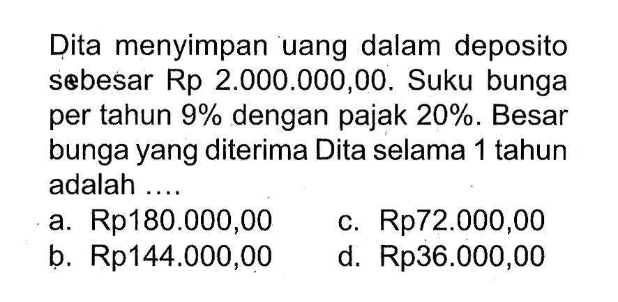 Dita menyimpan uang dalam deposito sebesar Rp2.000.000,00. Suku bunga per tahun 9% dengan pajak 20%. Besar bunga yang diterima Dita selama 1 tahun adalah .... 