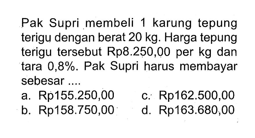 Pak Supri membeli 1 karung tepung terigu dengan berat  20 kg . Harga tepung terigu tersebut Rp8.250,00 per kg dan tara  0,8% . Pak Supri harus membayar sebesar ...