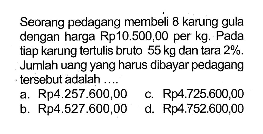 Seorang pedagang membeli 8 karung gula dengan harga Rp10.500,00 per kg. Pada tiap karung tertulis bruto 55 kg dan tara 2%. Jumlah uang yang harus dibayar pedagang tersebut adalah ....