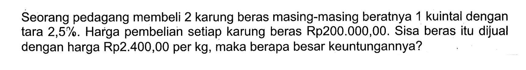 Seorang pedagang membeli 2 karung beras masing-masing beratnya 1 kuintal dengan tara  2,5%. Harga pembelian setiap karung beras Rp200.000,00. Sisa berasitu dijual dengan harga Rp2.400,00 per kg, maka berapa besar keuntungannya?