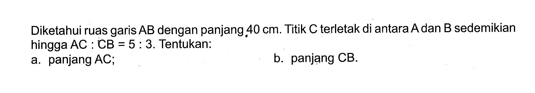 Diketahui ruas garis AB dengan panjang 40 cm. Titik C terletak di antara A dan B sedemikian hingga AC:CB=5:3. Tentukan:
a. panjang AC;
b. panjang CB.