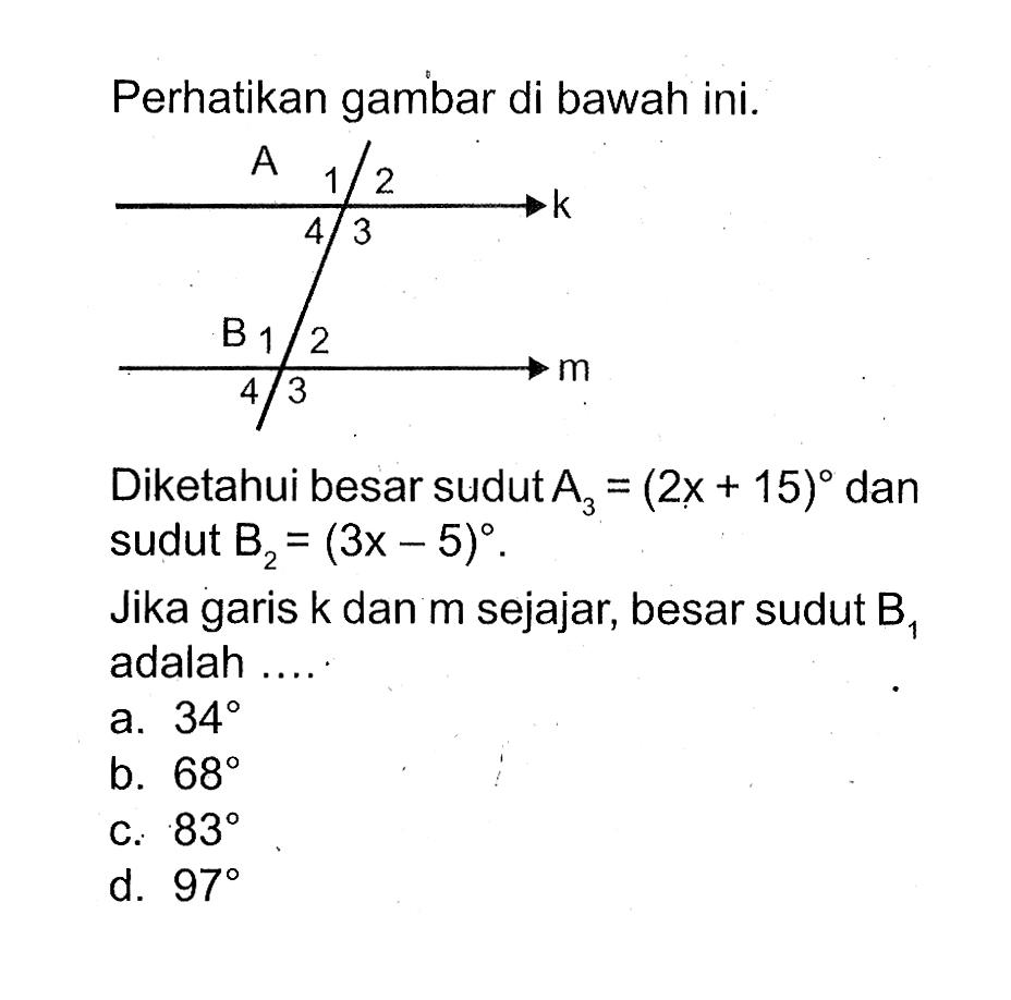 Perhatikan gambar di bawah ini. A 1  2 k 4 3 B 1 2 m 4 3. Diketahui besar sudut  A3=2x+15  dan sudut  B2=3x-5. Jika garis k dan m sejajar, besar sudut B1  adalah .... 