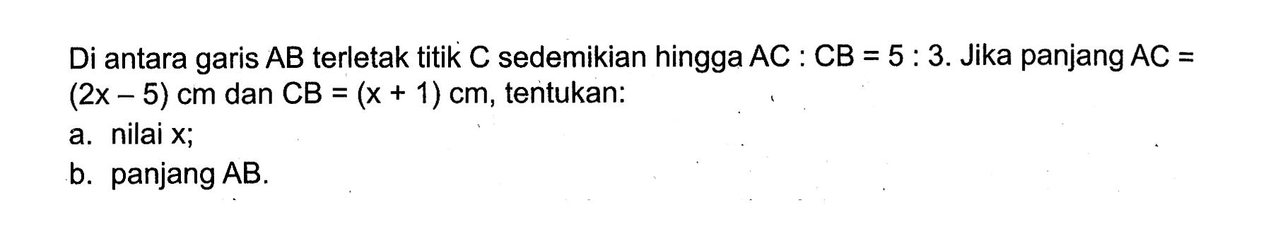 Di antara garis  AB  terletak titik  C  sedemikian hingga  AC:CB=5:3 .  Jika panjang  AC=(2x-5) cm  dan  CB=(x+1) cm , tentukan: a. nilai  x ; b. panjang  AB .