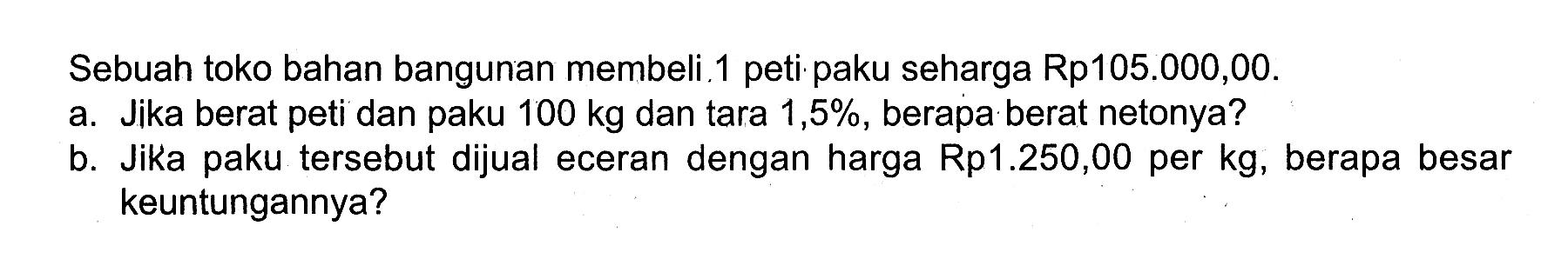 Sebuah toko bahan bangunan membeli. 1 peti paku seharga Rp105.000,00. a. Jika berat peti dan paku 100 kg dan tara 1,5%, berapa berat netonya? b. Jika paku tersebut dijual eceran dengan harga Rp1.250,00 per kg, berapa besar keuntungannya?