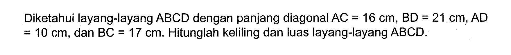 Diketahui layang-layang  A B C D  dengan panjang diagonal  A C=16 cm, B D=21 cm, A D   =10 cm , dan  BC=17 cm . Hitunglah keliling dan luas layang-layang  ABCD .