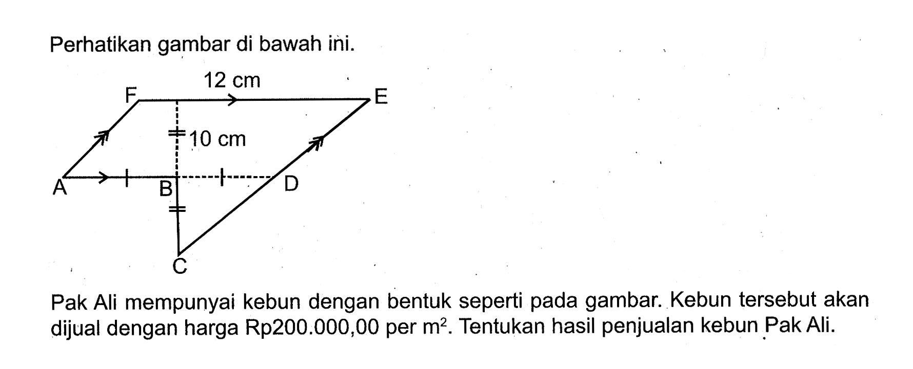 perhatikan gambar di bawah ini. 12 cm 10 cm Pak Ali mempunyai kebun dengan bentuk seperti pada gambar. Kebun tersebut akan dijual dengan harga Rp200.000,00 per m^2. Tentukan hasil penjualan kebun Pak Ali.