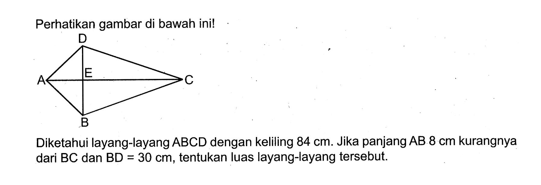 Perhatikan gambar di bawah ini! D A E C B Diketahui layang-layang ABCD dengan keliling 84 cm. Jika panjang AB 8 cm kurangnya dari BC dan BD=30 cm, tentukan luas layang-layang tersebut.