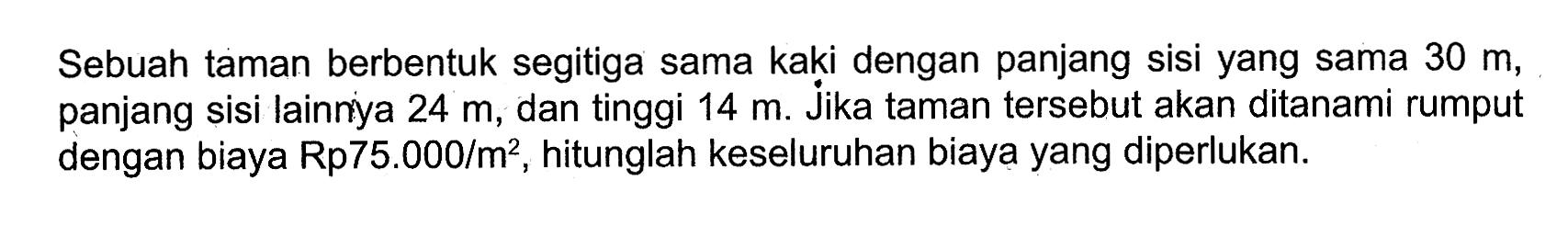 Sebuah taman berbentuk segitiga sama kaki dengan panjang sisi yang sama 30 m, panjang sisi lainnya 24 m, dan tinggi 14 m. Jika taman tersebut akan ditanami rumput dengan biaya Rp75.000/m^2, hitunglah keseluruhan biaya yang diperlukan.