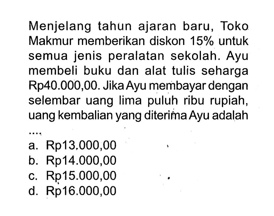 Menjelang tahun ajaran baru, Toko Makmur memberikan diskon 15% untuk semua jenis peralatan sekolah. Ayu membeli buku dan alat tulis seharga Rp40.000,00. Jika Ayu membayar dengan selembar uang lima puluh ribu rupiah, uang kembalian yang diterima Ayu adalah...