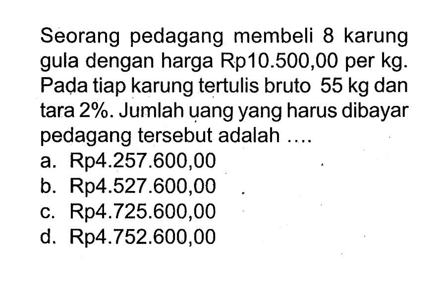 Seorang pedagang membeli 8 karung gula dengan harga Rp10.500,00 per kg. Pada tiap karung tertulis bruto 55 kg dan tara 2 %. Jumlah uang yang harus dibayar pedagang tersebut adalah ....