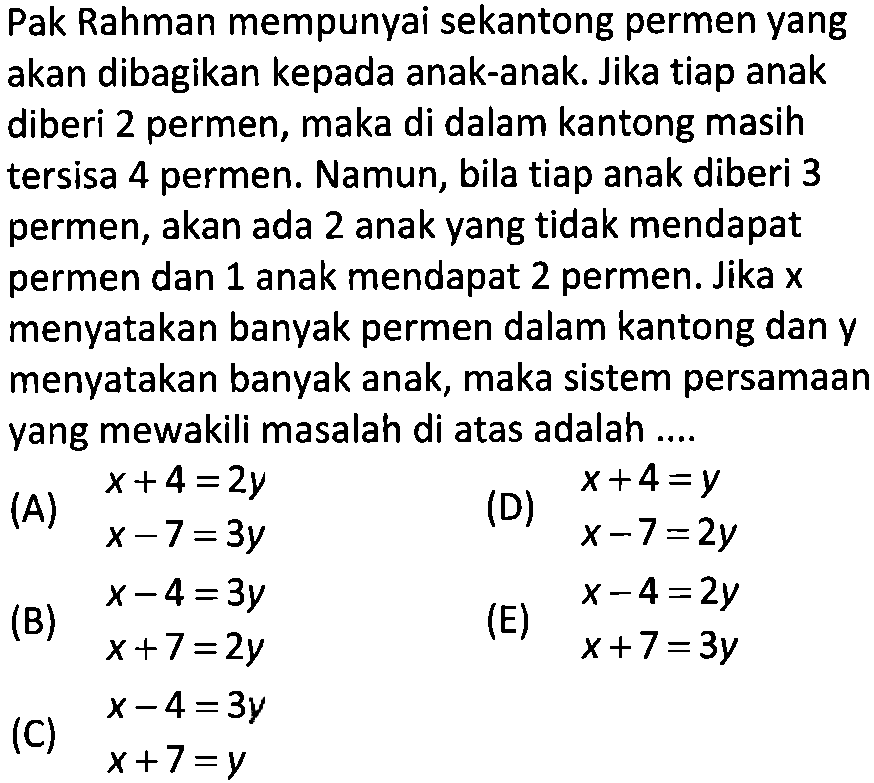 Pak Rahman mempunyai sekantong permen yang akan dibagikan kepada anak-anak. Jika tiap anak diberi 2 permen, maka di dalam kantong masih tersisa permen. Namun, bila tiap anak diberi 3 4 permen, akan ada 2 anak yang tidak mendapat permen dan 1 anak mendapat 2 permen. Jika x menyatakan banyak permen dalam kantong dan y menyatakan banyak anak, maka sistem persamaan yang mewakili masalah di atas adalah....