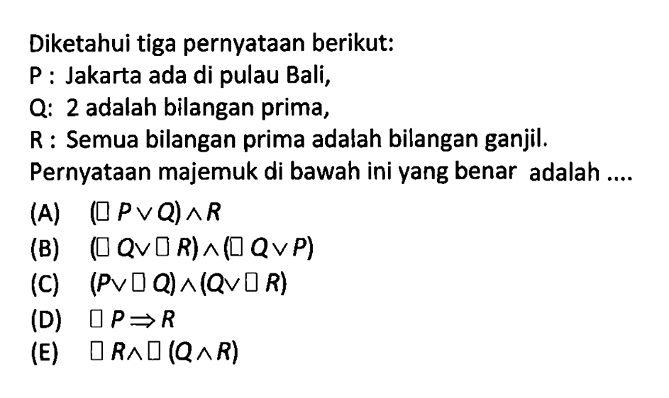 Diketahui tiga pernyataan berikut:P: Jakarta ada di pulau Bali,Q: 2 adalah bilangan prima,R: Semua bilangan prima adalah bilangan ganjil.Pernyataan majemuk di bawah ini yang benar adalah ....(A)  (~P v Q)->R 
(B)  (~Q v ~R)->(~Q v P) 
(C)  (P v ~Q)->(Q v ~R) 
(D)  ~P-> R 
(E)  ~R-> ~(Q->R) 