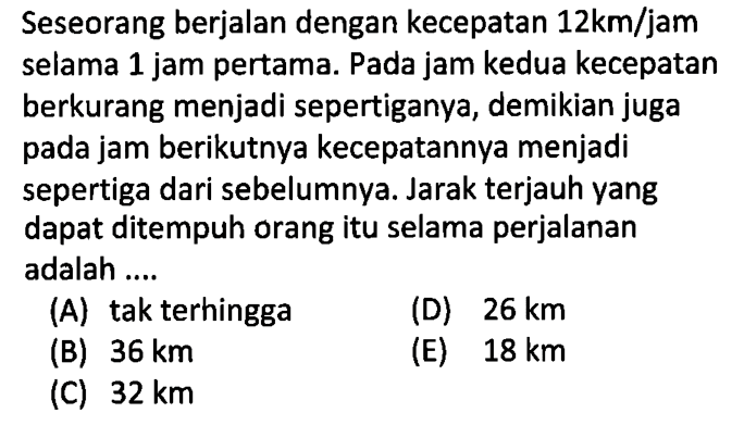 Seseorang berjalan dengan kecepatan 12 km/jam selama 1 jam pertama. Pada jam kedua kecepatan berkurang menjadi sepertiganya, demikian juga pada jam berikutnya kecepatannya menjadi sepertiga dari sebelumnya. Jarak terjauh yang dapat ditempuh orang itu selama perjalanan adalah ....